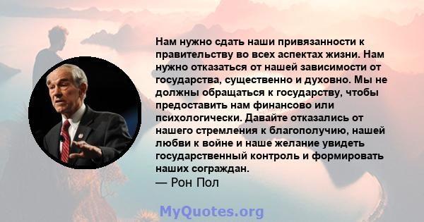 Нам нужно сдать наши привязанности к правительству во всех аспектах жизни. Нам нужно отказаться от нашей зависимости от государства, существенно и духовно. Мы не должны обращаться к государству, чтобы предоставить нам