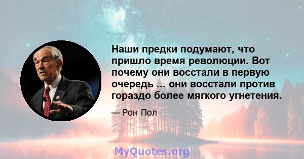 Наши предки подумают, что пришло время революции. Вот почему они восстали в первую очередь ... они восстали против гораздо более мягкого угнетения.