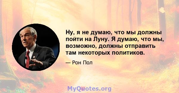 Ну, я не думаю, что мы должны пойти на Луну. Я думаю, что мы, возможно, должны отправить там некоторых политиков.