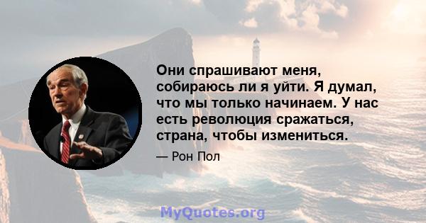 Они спрашивают меня, собираюсь ли я уйти. Я думал, что мы только начинаем. У нас есть революция сражаться, страна, чтобы измениться.