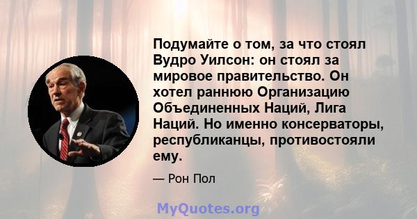 Подумайте о том, за что стоял Вудро Уилсон: он стоял за мировое правительство. Он хотел раннюю Организацию Объединенных Наций, Лига Наций. Но именно консерваторы, республиканцы, противостояли ему.