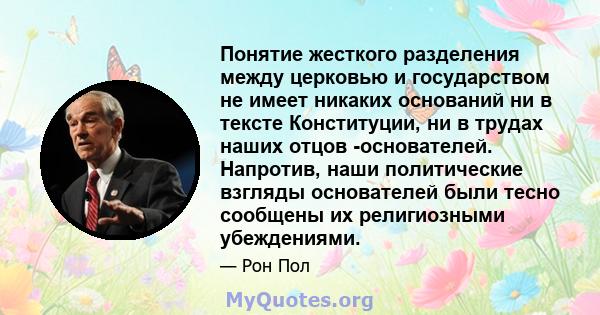 Понятие жесткого разделения между церковью и государством не имеет никаких оснований ни в тексте Конституции, ни в трудах наших отцов -основателей. Напротив, наши политические взгляды основателей были тесно сообщены их