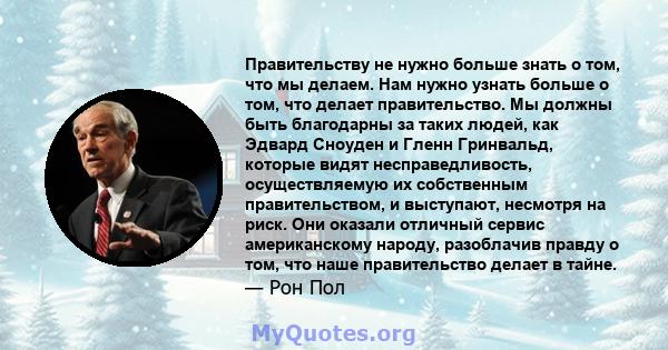 Правительству не нужно больше знать о том, что мы делаем. Нам нужно узнать больше о том, что делает правительство. Мы должны быть благодарны за таких людей, как Эдвард Сноуден и Гленн Гринвальд, которые видят