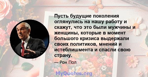 Пусть будущие поколения оглянулись на нашу работу и скажут, что это были мужчины и женщины, которые в момент большого кризиса выдержали своих политиков, мнений и истеблишмента и спасли свою страну.