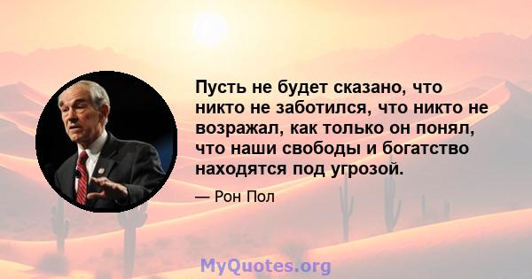 Пусть не будет сказано, что никто не заботился, что никто не возражал, как только он понял, что наши свободы и богатство находятся под угрозой.