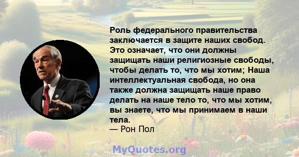 Роль федерального правительства заключается в защите наших свобод. Это означает, что они должны защищать наши религиозные свободы, чтобы делать то, что мы хотим; Наша интеллектуальная свобода, но она также должна