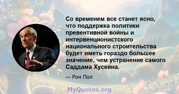 Со временем все станет ясно, что поддержка политики превентивной войны и интервенционистского национального строительства будет иметь гораздо большее значение, чем устранение самого Саддама Хусейна.