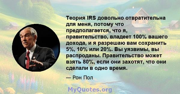 Теория IRS довольно отвратительна для меня, потому что предполагается, что я, правительство, владеет 100% вашего дохода, и я разрешаю вам сохранить 5%, 10% или 20%. Вы уязвимы, вы распроданы. Правительство может взять