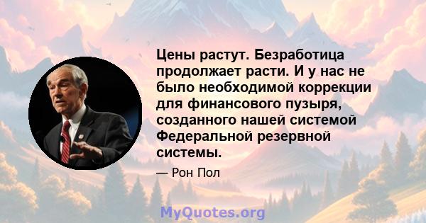 Цены растут. Безработица продолжает расти. И у нас не было необходимой коррекции для финансового пузыря, созданного нашей системой Федеральной резервной системы.