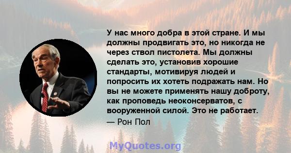 У нас много добра в этой стране. И мы должны продвигать это, но никогда не через ствол пистолета. Мы должны сделать это, установив хорошие стандарты, мотивируя людей и попросить их хотеть подражать нам. Но вы не можете