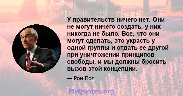 У правительств ничего нет. Они не могут ничего создать, у них никогда не было. Все, что они могут сделать, это украсть у одной группы и отдать ее другой при уничтожении принципов свободы, и мы должны бросить вызов этой