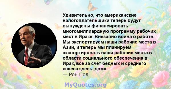 Удивительно, что американские налогоплательщики теперь будут вынуждены финансировать многомиллиардную программу рабочих мест в Ираке. Внезапно война о работе. Мы экспортируем наши рабочие места в Азии, и теперь мы