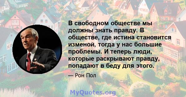 В свободном обществе мы должны знать правду. В обществе, где истина становится изменой, тогда у нас большие проблемы. И теперь люди, которые раскрывают правду, попадают в беду для этого.