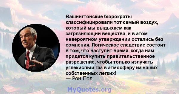 Вашингтонские бюрократы классифицировали тот самый воздух, который мы выдыхаем как загрязняющий вещества, и в этом невероятном утверждении остались без сомнения. Логическое следствие состоит в том, что наступит время,