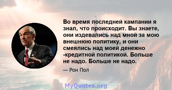 Во время последней кампании я знал, что происходит. Вы знаете, они издевались над мной за мою внешнюю политику, и они смеялись над моей денежно -кредитной политикой. Больше не надо. Больше не надо.