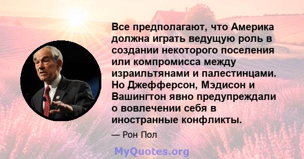 Все предполагают, что Америка должна играть ведущую роль в создании некоторого поселения или компромисса между израильтянами и палестинцами. Но Джефферсон, Мэдисон и Вашингтон явно предупреждали о вовлечении себя в