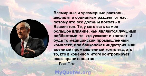 Всемирные и чрезмерные расходы, дефицит и социализм разделяют нас, потому что все должны поехать в Вашингтон. Те, у кого есть самое большое влияние, чьи являются лучшими лоббистами, те, кто уезжает и хватает. И будь то