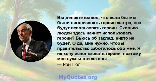 Вы делаете вывод, что если бы мы были легализовать героин завтра, все будут использовать героин. Сколько людей здесь начнет использовать героин? Бьюсь об заклад, никто не будет. О да, мне нужно, чтобы правительство