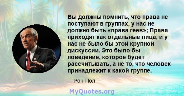 Вы должны помнить, что права не поступают в группах, у нас не должно быть «права геев»; Права приходят как отдельные лица, и у нас не было бы этой крупной дискуссии. Это было бы поведение, которое будет рассчитывать, а