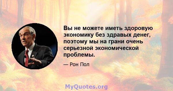 Вы не можете иметь здоровую экономику без здравых денег, поэтому мы на грани очень серьезной экономической проблемы.