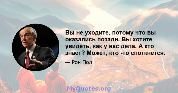 Вы не уходите, потому что вы оказались позади. Вы хотите увидеть, как у вас дела. А кто знает? Может, кто -то споткнется.