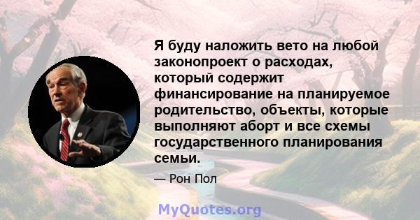 Я буду наложить вето на любой законопроект о расходах, который содержит финансирование на планируемое родительство, объекты, которые выполняют аборт и все схемы государственного планирования семьи.