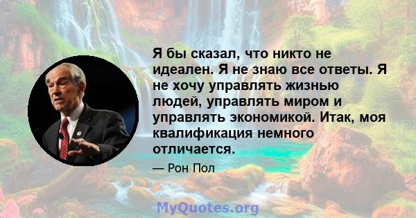 Я бы сказал, что никто не идеален. Я не знаю все ответы. Я не хочу управлять жизнью людей, управлять миром и управлять экономикой. Итак, моя квалификация немного отличается.