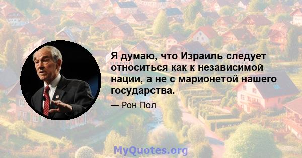 Я думаю, что Израиль следует относиться как к независимой нации, а не с марионетой нашего государства.