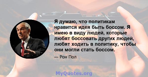 Я думаю, что политикам нравится идея быть боссом. Я имею в виду людей, которые любят боссовать других людей, любят ходить в политику, чтобы они могли стать боссом.