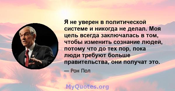 Я не уверен в политической системе и никогда не делал. Моя цель всегда заключалась в том, чтобы изменить сознание людей, потому что до тех пор, пока люди требуют больше правительства, они получат это.