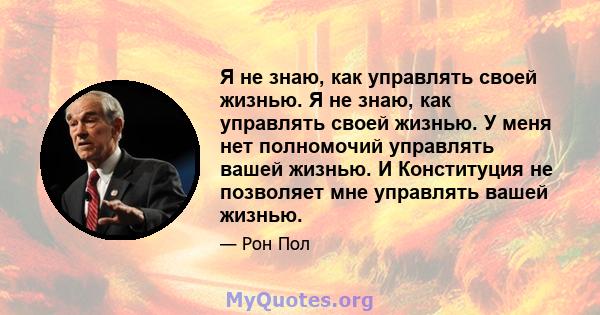 Я не знаю, как управлять своей жизнью. Я не знаю, как управлять своей жизнью. У меня нет полномочий управлять вашей жизнью. И Конституция не позволяет мне управлять вашей жизнью.