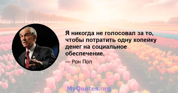 Я никогда не голосовал за то, чтобы потратить одну копейку денег на социальное обеспечение.