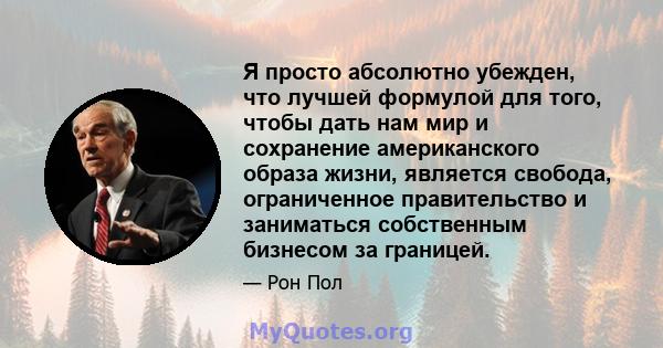 Я просто абсолютно убежден, что лучшей формулой для того, чтобы дать нам мир и сохранение американского образа жизни, является свобода, ограниченное правительство и заниматься собственным бизнесом за границей.