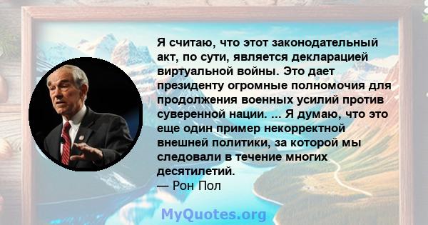 Я считаю, что этот законодательный акт, по сути, является декларацией виртуальной войны. Это дает президенту огромные полномочия для продолжения военных усилий против суверенной нации. ... Я думаю, что это еще один