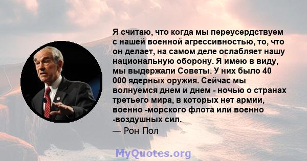 Я считаю, что когда мы переусердствуем с нашей военной агрессивностью, то, что он делает, на самом деле ослабляет нашу национальную оборону. Я имею в виду, мы выдержали Советы. У них было 40 000 ядерных оружия. Сейчас