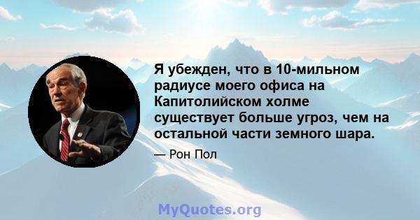 Я убежден, что в 10-мильном радиусе моего офиса на Капитолийском холме существует больше угроз, чем на остальной части земного шара.