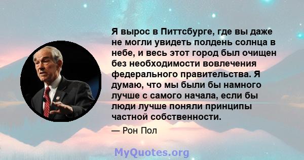 Я вырос в Питтсбурге, где вы даже не могли увидеть полдень солнца в небе, и весь этот город был очищен без необходимости вовлечения федерального правительства. Я думаю, что мы были бы намного лучше с самого начала, если 