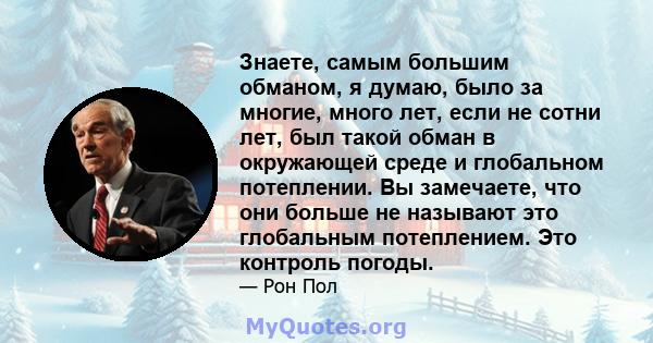 Знаете, самым большим обманом, я думаю, было за многие, много лет, если не сотни лет, был такой обман в окружающей среде и глобальном потеплении. Вы замечаете, что они больше не называют это глобальным потеплением. Это