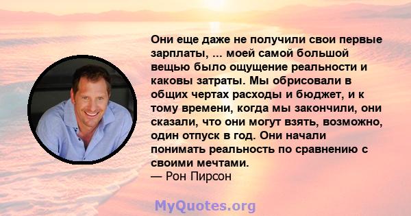 Они еще даже не получили свои первые зарплаты, ... моей самой большой вещью было ощущение реальности и каковы затраты. Мы обрисовали в общих чертах расходы и бюджет, и к тому времени, когда мы закончили, они сказали,