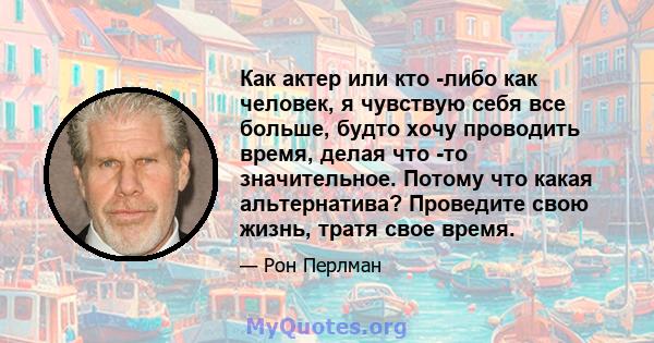 Как актер или кто -либо как человек, я чувствую себя все больше, будто хочу проводить время, делая что -то значительное. Потому что какая альтернатива? Проведите свою жизнь, тратя свое время.