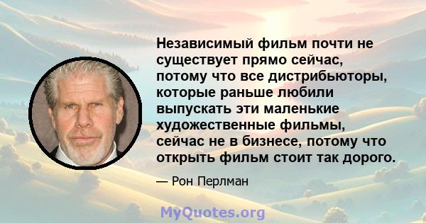 Независимый фильм почти не существует прямо сейчас, потому что все дистрибьюторы, которые раньше любили выпускать эти маленькие художественные фильмы, сейчас не в бизнесе, потому что открыть фильм стоит так дорого.