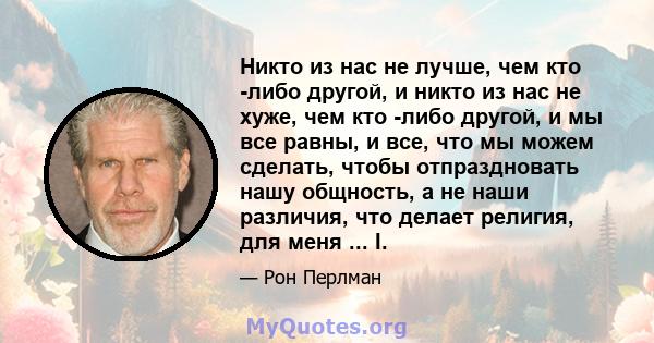 Никто из нас не лучше, чем кто -либо другой, и никто из нас не хуже, чем кто -либо другой, и мы все равны, и все, что мы можем сделать, чтобы отпраздновать нашу общность, а не наши различия, что делает религия, для меня 