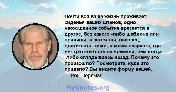 Почти вся ваша жизнь проживает сиденья ваших штанов, одно неожиданное событие врезается в другое, без какого -либо шаблона или причины, а затем вы, наконец, достигнете точки, в моем возрасте, где вы тратите больше