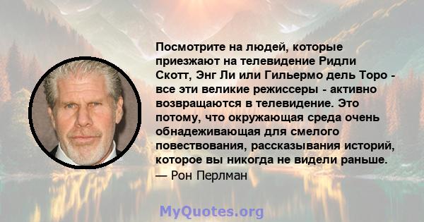 Посмотрите на людей, которые приезжают на телевидение Ридли Скотт, Энг Ли или Гильермо дель Торо - все эти великие режиссеры - активно возвращаются в телевидение. Это потому, что окружающая среда очень обнадеживающая