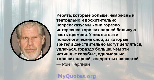 Ребята, которые больше, чем жизнь и театрально и восхитительно непредсказуемы - они гораздо интереснее хороших парней большую часть времени. У них есть эти психологические слои, за которые зрители действительно могут