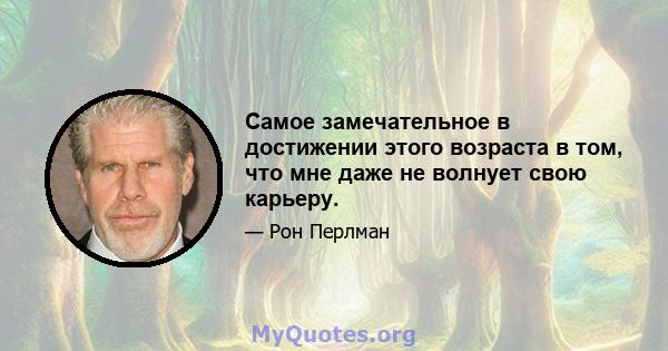 Самое замечательное в достижении этого возраста в том, что мне даже не волнует свою карьеру.