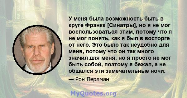 У меня была возможность быть в круге Фрэнка [Синатры], но я не мог воспользоваться этим, потому что я не мог понять, как я был в восторге от него. Это было так неудобно для меня, потому что он так много значил для меня, 