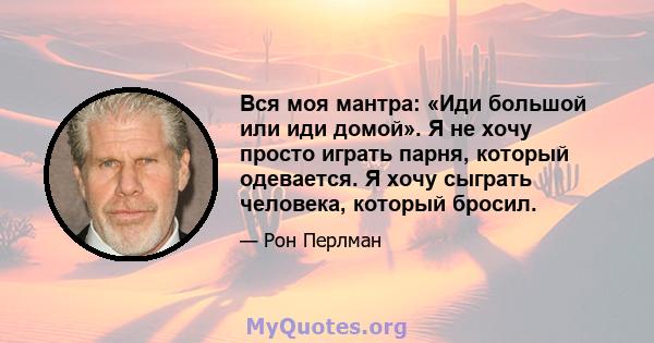 Вся моя мантра: «Иди большой или иди домой». Я не хочу просто играть парня, который одевается. Я хочу сыграть человека, который бросил.