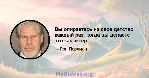 Вы опираетесь на свое детство каждый раз, когда вы делаете это как актер.