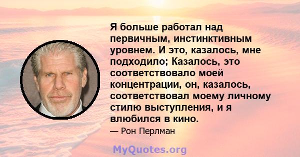 Я больше работал над первичным, инстинктивным уровнем. И это, казалось, мне подходило; Казалось, это соответствовало моей концентрации, он, казалось, соответствовал моему личному стилю выступления, и я влюбился в кино.